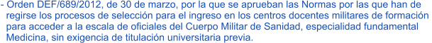 - Orden DEF/689/2012, de 30 de marzo, por la que se aprueban las Normas por las que han de    regirse los procesos de selección para el ingreso en los centros docentes militares de formación    para acceder a la escala de oficiales del Cuerpo Militar de Sanidad, especialidad fundamental    Medicina, sin exigencia de titulación universitaria previa.