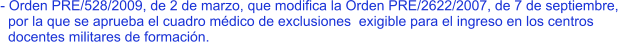 - Orden PRE/528/2009, de 2 de marzo, que modifica la Orden PRE/2622/2007, de 7 de septiembre,   por la que se aprueba el cuadro médico de exclusiones  exigible para el ingreso en los centros    docentes militares de formación.