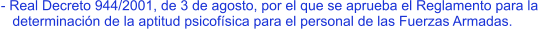 - Real Decreto 944/2001, de 3 de agosto, por el que se aprueba el Reglamento para la     determinación de la aptitud psicofísica para el personal de las Fuerzas Armadas.