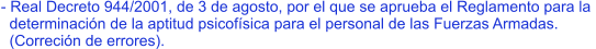 - Real Decreto 944/2001, de 3 de agosto, por el que se aprueba el Reglamento para la    determinación de la aptitud psicofísica para el personal de las Fuerzas Armadas.    (Correción de errores).