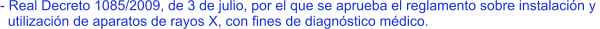 - Real Decreto 1085/2009, de 3 de julio, por el que se aprueba el reglamento sobre instalación y    utilización de aparatos de rayos X, con fines de diagnóstico médico.