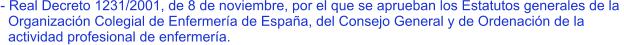 - Real Decreto 1231/2001, de 8 de noviembre, por el que se aprueban los Estatutos generales de la    Organización Colegial de Enfermería de España, del Consejo General y de Ordenación de la    actividad profesional de enfermería.