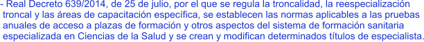 - Real Decreto 639/2014, de 25 de julio, por el que se regula la troncalidad, la reespecialización  troncal y las áreas de capacitación específica, se establecen las normas aplicables a las pruebas  anuales de acceso a plazas de formación y otros aspectos del sistema de formación sanitaria  especializada en Ciencias de la Salud y se crean y modifican determinados títulos de especialista.