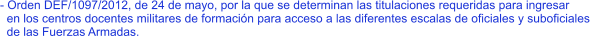 - Orden DEF/1097/2012, de 24 de mayo, por la que se determinan las titulaciones requeridas para ingresar   en los centros docentes militares de formación para acceso a las diferentes escalas de oficiales y suboficiales    de las Fuerzas Armadas.