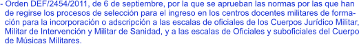 - Orden DEF/2454/2011, de 6 de septiembre, por la que se aprueban las normas por las que han   de regirse los procesos de selección para el ingreso en los centros docentes militares de forma-   ción para la incorporación o adscripción a las escalas de oficiales de los Cuerpos Jurídico Militar,   Militar de Intervención y Militar de Sanidad, y a las escalas de Oficiales y suboficiales del Cuerpo   de Músicas Militares.