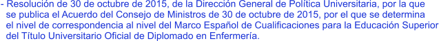 - Resolución de 30 de octubre de 2015, de la Dirección General de Política Universitaria, por la que   se publica el Acuerdo del Consejo de Ministros de 30 de octubre de 2015, por el que se determina   el nivel de correspondencia al nivel del Marco Español de Cualificaciones para la Educación Superior   del Título Universitario Oficial de Diplomado en Enfermería.